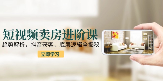 短视频卖房进阶课：趋势解析，抖音获客，底层逻辑全揭秘-顺彩轻创-资源网-最新项目分享网
