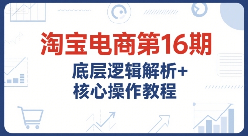淘宝电商第16期，底层逻辑解析+核心操作教程，运营、推广提升能力的必学课程+配套资料-顺彩轻创-资源网-最新项目分享网