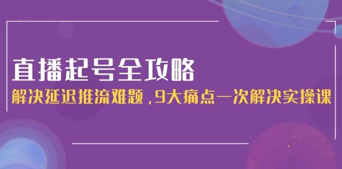 直播起号全攻略：解决延迟推流难题，9大痛点一次解决实操课-顺彩轻创-资源网-最新项目分享网