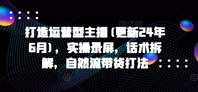 打造运营型主播(更新25年6月)，实操录屏，话术拆解，自然流带货打法-顺彩轻创-资源网-最新项目分享网